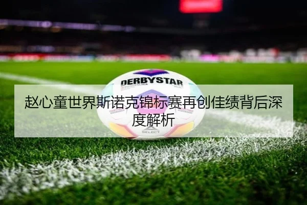 赵心童世界斯诺克锦标赛再创佳绩背后深度解析